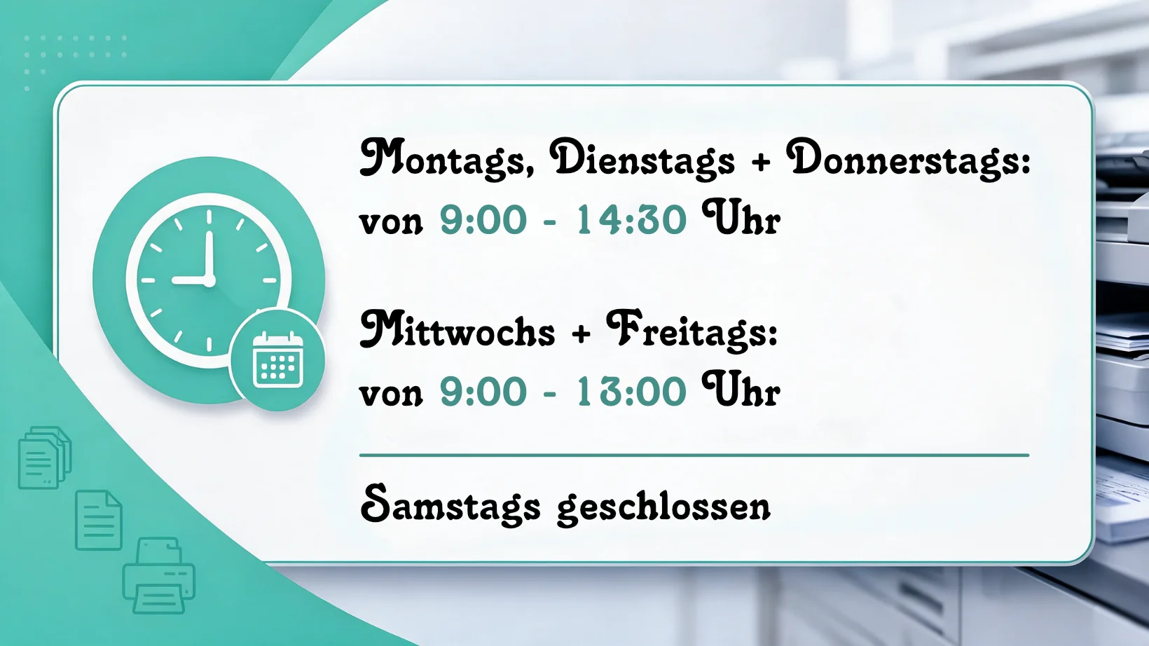 Bild von den Öffnungszeiten des Copyshops Montags, Dienstags + Donnerstags: von 9:00 - 14:30 Uhr, Mittwochs + Freitags: von 9:00 - 13:00 Uhr,  Samstags geschlossen.